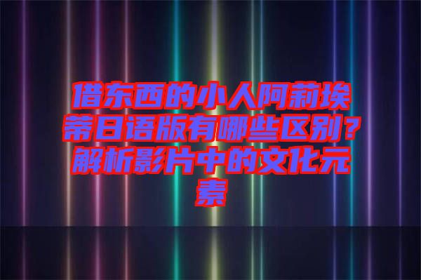 借東西的小人阿莉埃蒂日語版有哪些區別?解析影片中的文化元素