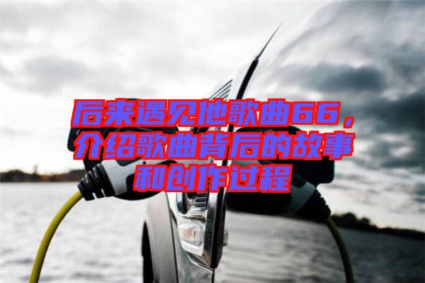 后來遇見他歌曲66,介紹歌曲背后的故事和創作過程
