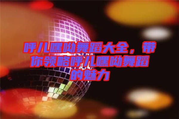 呼兒嘿呦舞蹈大全，帶你領略呼兒嘿呦舞蹈的魅力