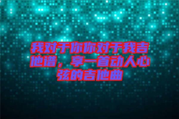 我對于你你對于我吉他譜,享一首動人心弦的吉他曲