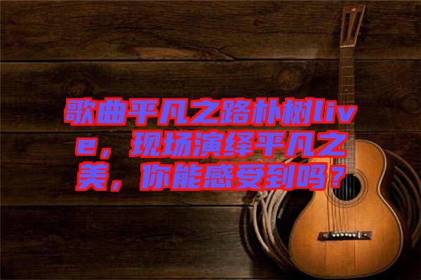 歌曲平凡之路樸樹live,現場演繹平凡之美,你能感受到嗎?