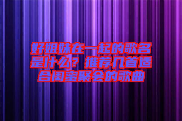 好姐妹在一起的歌名是什么?推薦幾首適合閨蜜聚會的歌曲