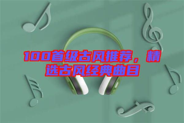 100首級(jí)古風(fēng)推薦,精選古風(fēng)經(jīng)典曲目