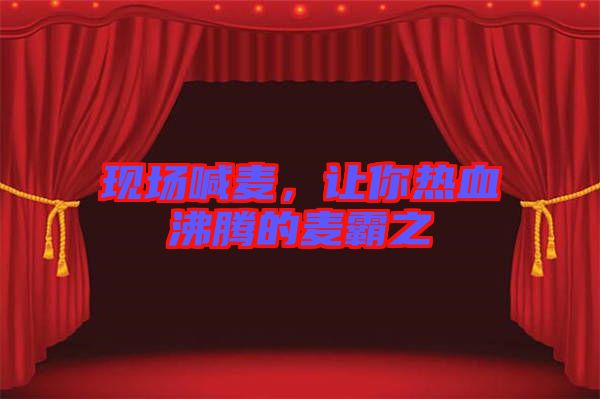 現(xiàn)場(chǎng)喊麥,讓你熱血沸騰的麥霸之