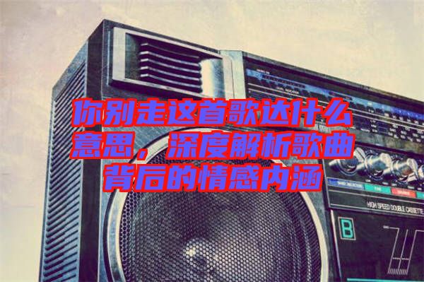 你別走這首歌達什么意思,深度解析歌曲背后的情感內涵