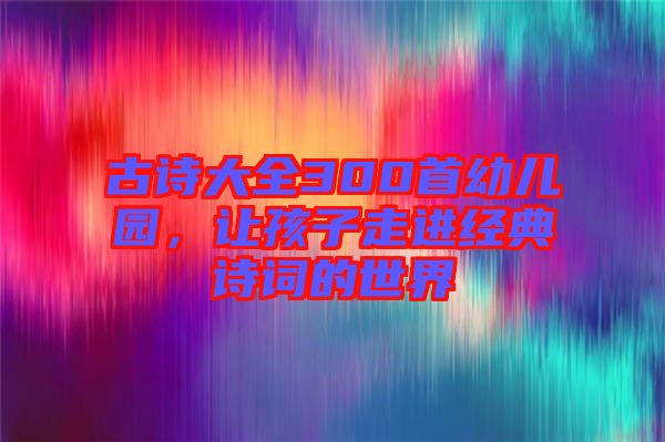 古詩大全300首幼兒園,讓孩子走進經典詩詞的世界