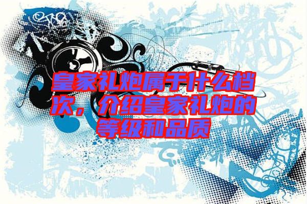 皇家禮炮屬于什么檔次,介紹皇家禮炮的等級和品質(zhì)
