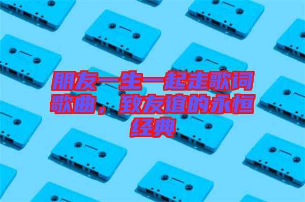 朋友一生一起走歌詞歌曲，致友誼的永恒經典