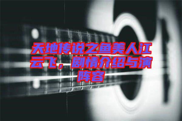 天地傳說之魚美人江云飛,劇情介紹與演陣容