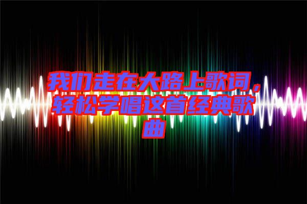 我們走在大路上歌詞,輕松學(xué)唱這首經(jīng)典歌曲