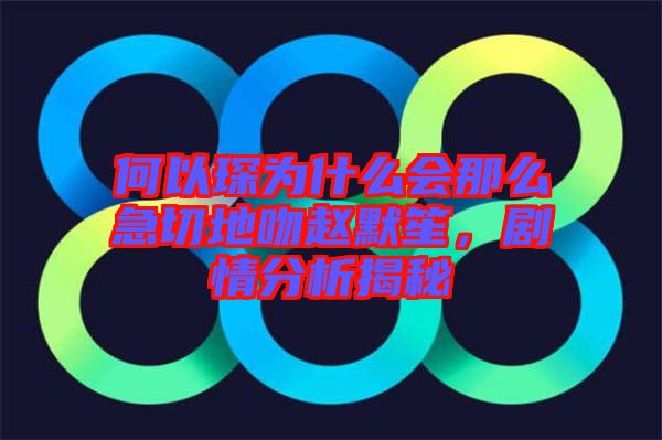 何以琛為什么會(huì)那么急切地吻趙默笙,劇情分析揭秘