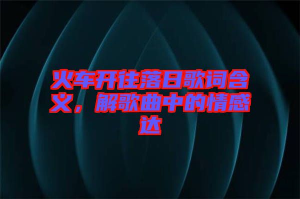 火車開往落日歌詞含義,解歌曲中的情感達(dá)