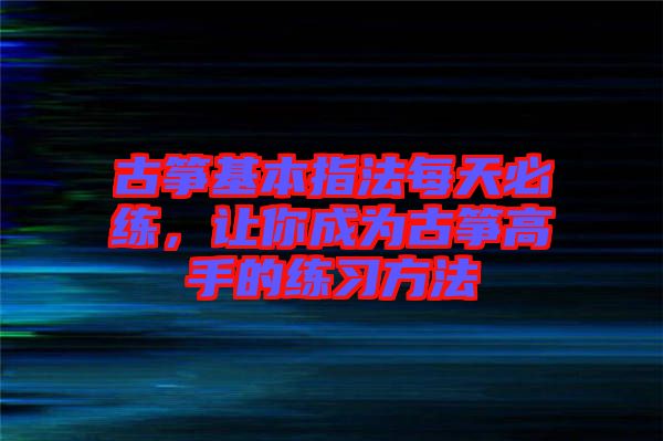 古箏基本指法每天必練,讓你成為古箏高手的練習(xí)方法