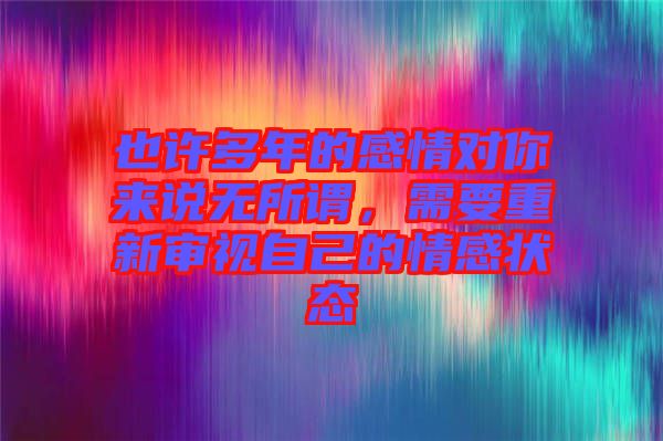 也許多年的感情對(duì)你來說無所謂,需要重新審視自己的情感狀態(tài)