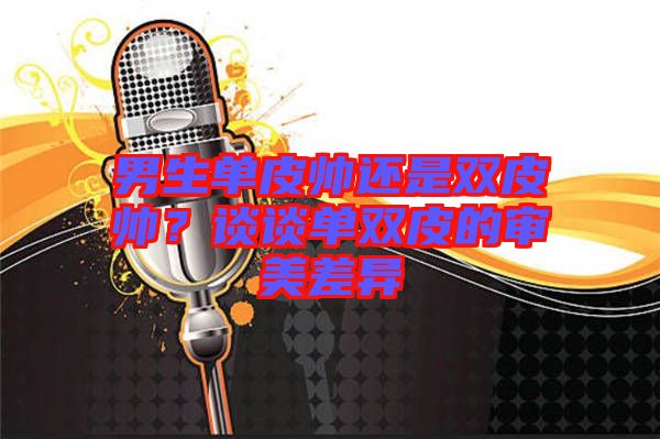 男生單皮帥還是雙皮帥?談談單雙皮的審美差異