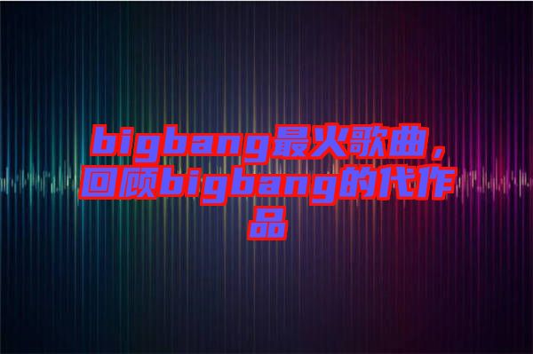 bigbang最火歌曲，回顧bigbang的代作品