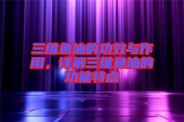 三維魚油的功效與作用，詳解三維魚油的功能特點