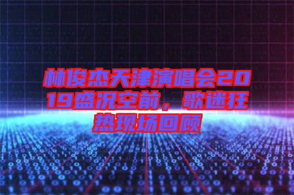 林俊杰天津演唱會(huì)2019盛況空前,歌迷狂熱現(xiàn)場回顧