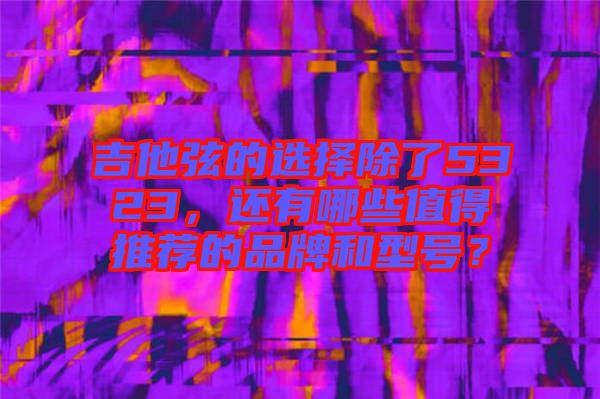 吉他弦的選擇除了5323,還有哪些值得推薦的品牌和型號?
