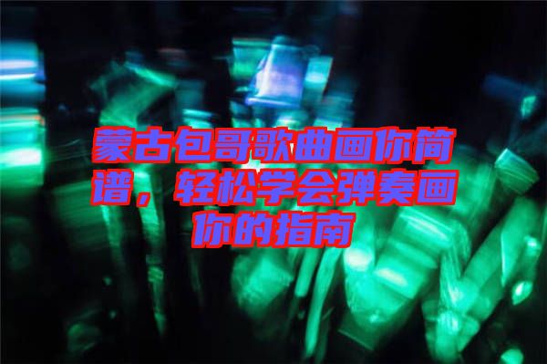 蒙古包哥歌曲畫你簡譜,輕松學(xué)會彈奏畫你的指南