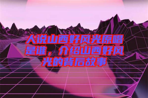 人說山西好風光原唱是誰,介紹山西好風光的背后故事