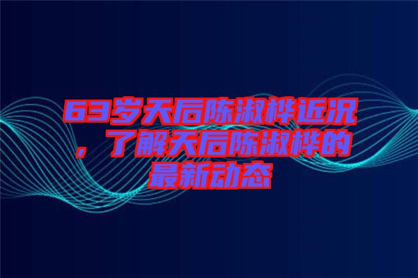 63歲天后陳淑樺近況,了解天后陳淑樺的最新動態