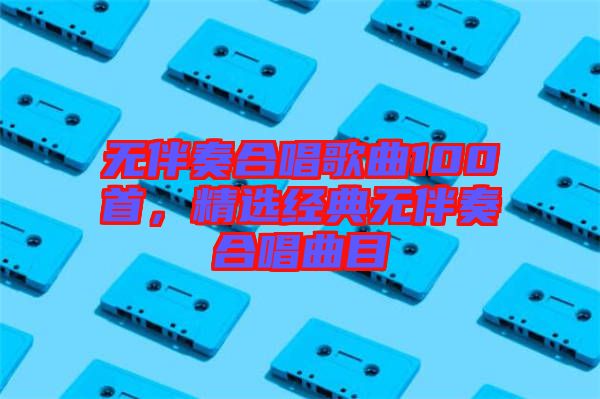 無伴奏合唱歌曲100首，精選經典無伴奏合唱曲目