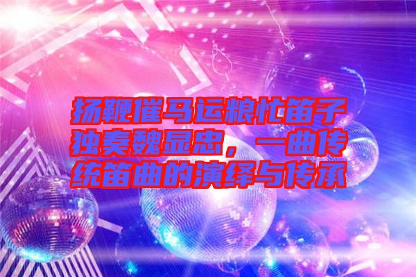 揚鞭催馬運糧忙笛子獨奏魏顯忠,一曲傳統(tǒng)笛曲的演繹與傳承