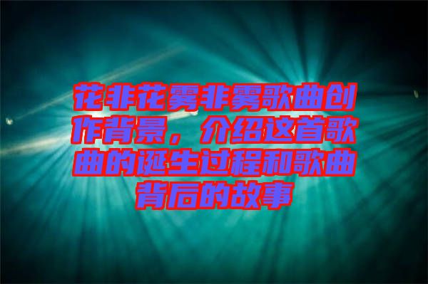 花非花霧非霧歌曲創作背景,介紹這首歌曲的誕生過程和歌曲背后的故事