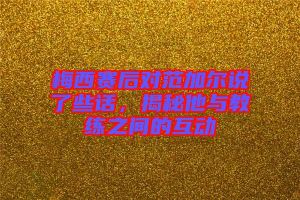 梅西賽后對范加爾說了些話，揭秘他與教練之間的互動