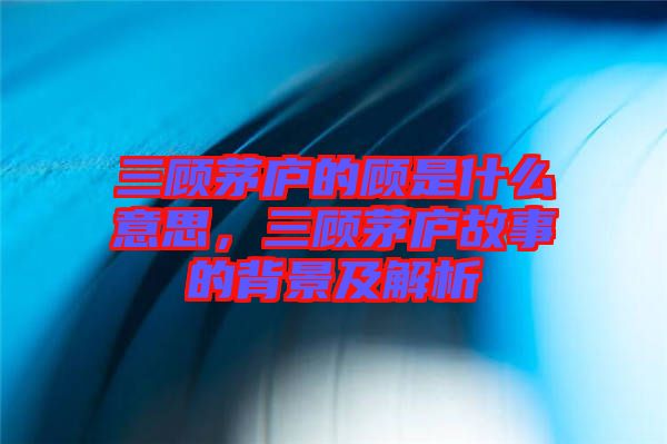 三顧茅廬的顧是什么意思，三顧茅廬故事的背景及解析