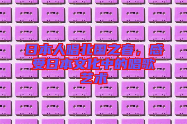 日本人唱北國之春,感受日本文化中的唱歌藝術(shù)