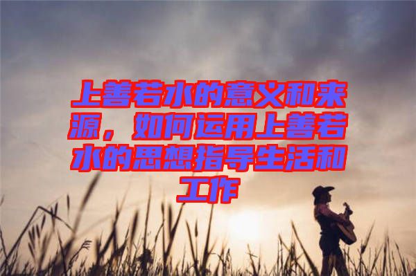 上善若水的意義和來源,如何運用上善若水的思想指導生活和工作
