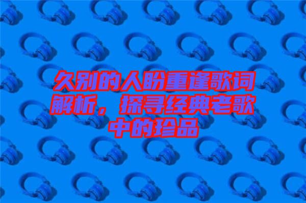 久別的人盼重逢歌詞解析，探尋經典老歌中的珍品