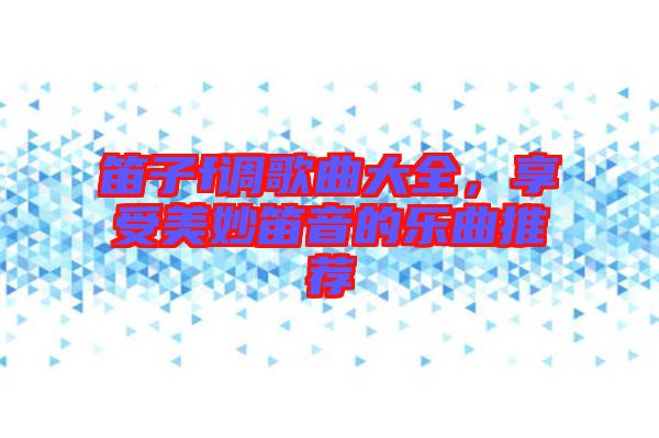 笛子f調(diào)歌曲大全，享受美妙笛音的樂曲推薦