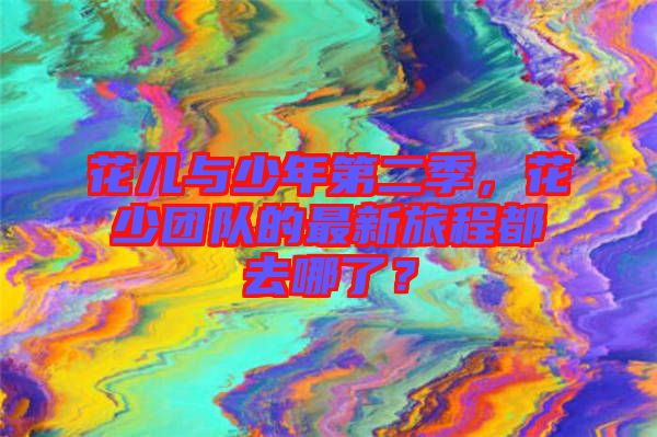 花兒與少年第二季，花少團隊的最新旅程都去哪了？