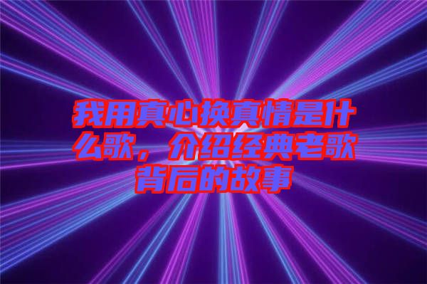 我用真心換真情是什么歌，介紹經典老歌背后的故事