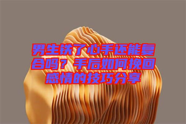 男生鐵了心手還能復合嗎？手后如何挽回感情的技巧分享