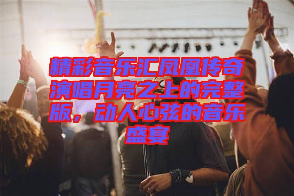 精彩音樂(lè)匯鳳凰傳奇演唱月亮之上的完整版,動(dòng)人心弦的音樂(lè)盛宴