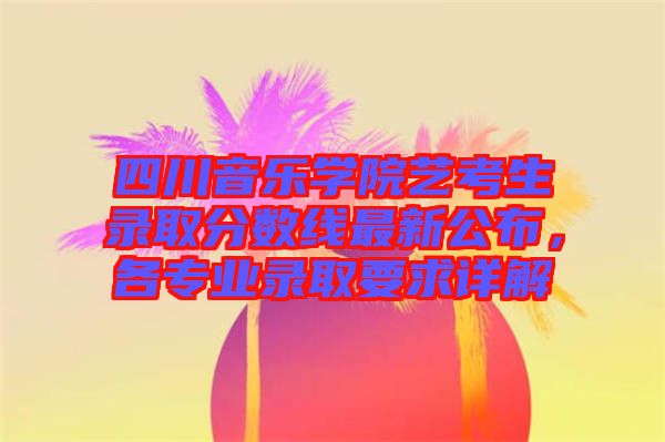 四川音樂學院藝考生錄取分數線最新公布，各專業錄取要求詳解