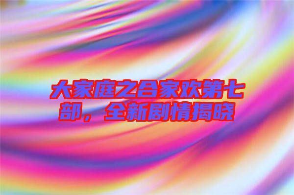 大家庭之合家歡第七部，全新劇情揭曉