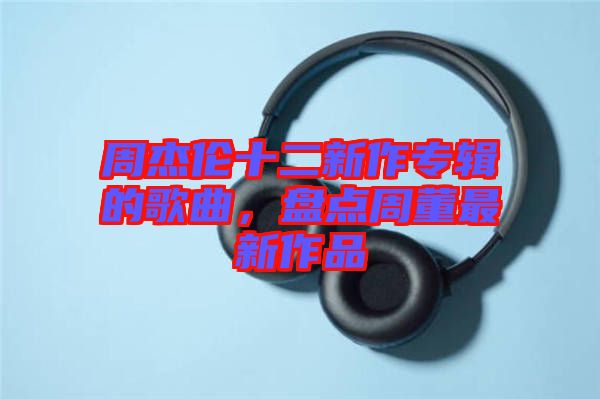 周杰倫十二新作專輯的歌曲，盤點(diǎn)周董最新作品