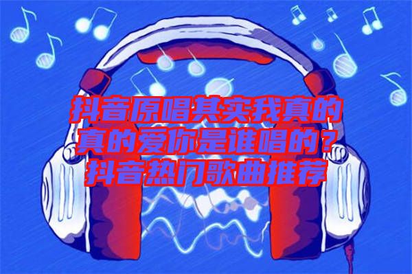抖音原唱其實我真的真的愛你是誰唱的？抖音熱門歌曲推薦