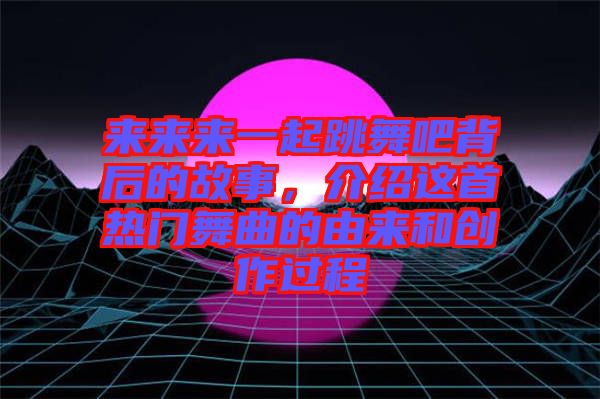來來來一起跳舞吧背后的故事，介紹這首熱門舞曲的由來和創作過程