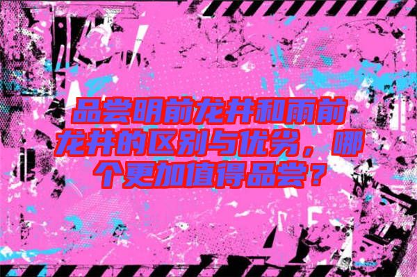 品嘗明前龍井和雨前龍井的區別與優劣,哪個更加值得品嘗?