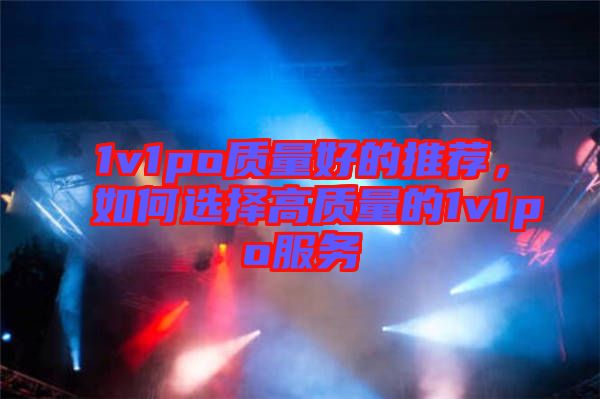 1v1po質(zhì)量好的推薦,如何選擇高質(zhì)量的1v1po服務(wù)