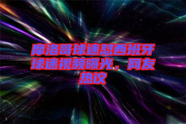 摩洛哥球迷懟西班牙球迷視頻曝光,網(wǎng)友熱議