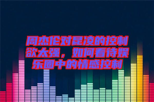 周杰倫對昆凌的控制欲太強,如何看待娛樂圈中的情感控制