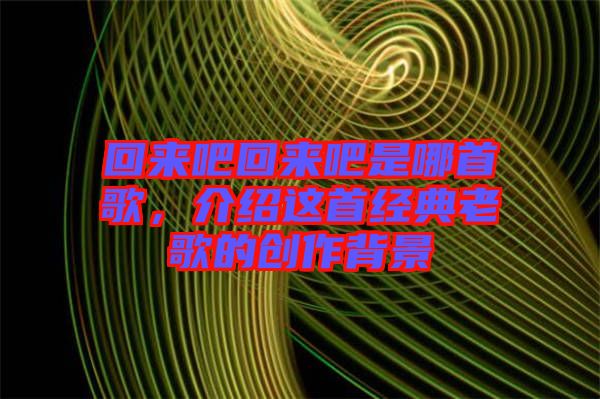 回來吧回來吧是哪首歌，介紹這首經典老歌的創作背景