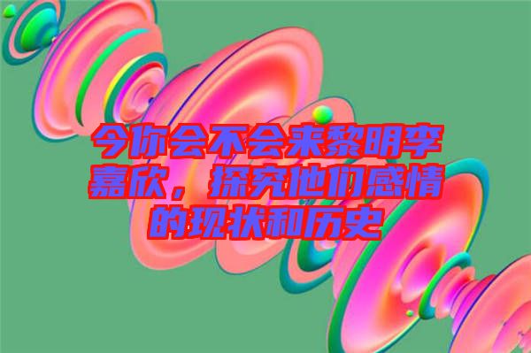 今你會不會來黎明李嘉欣,探究他們感情的現(xiàn)狀和歷史